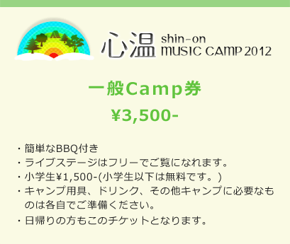 心温 shin-on MUSIC CAMP 2012 一般Camp券 ¥3,500- ・簡単なBBQ付き ・ライブステージはフリーでご覧になれます。 ・小学生¥1,500-(小学生以下は無料です。) ・キャンプ用具、ドリンク、その他キャンプに必要なものは各自でご準備ください。 ・日帰りの方もこのチケットとなります。