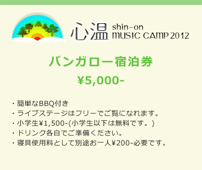 心温 shin-on MUSIC CAMP 2012 バンガロー宿泊券 ¥5,000- ・簡単なBBQ付き ・ライブステージはフリーでご覧になれます。 ・小学生¥1,500-(小学生以下は無料です。) ・ドリンク各自でご準備ください。 ・寝具使用料として別途お一人¥200-必要です。